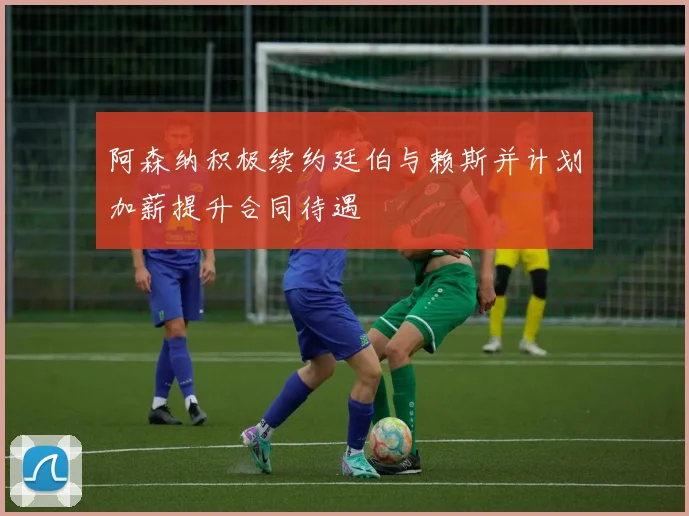 阿森纳积极续约廷伯与赖斯并计划加薪提升合同待遇