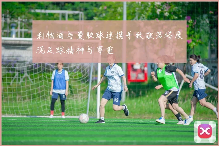 利物浦与曼联球迷携手致敬若塔展现足球精神与尊重