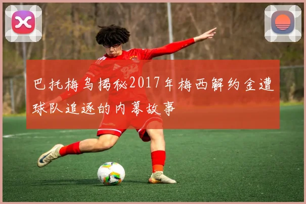 巴托梅乌揭秘2017年梅西解约金遭球队追逐的内幕故事