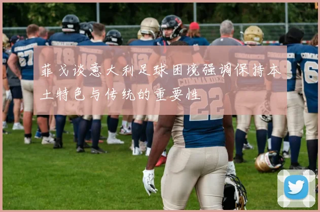 菲戈谈意大利足球困境强调保持本土特色与传统的重要性