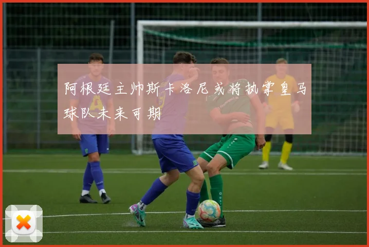 阿根廷主帅斯卡洛尼或将执掌皇马球队未来可期