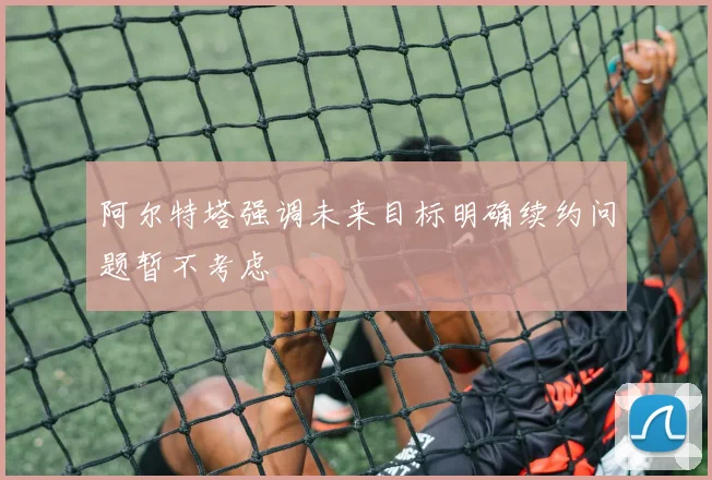 阿尔特塔强调未来目标明确续约问题暂不考虑