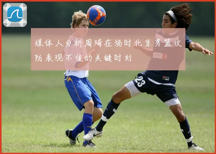 媒体人分析周琦在场时北京男篮攻防表现不佳的关键时刻