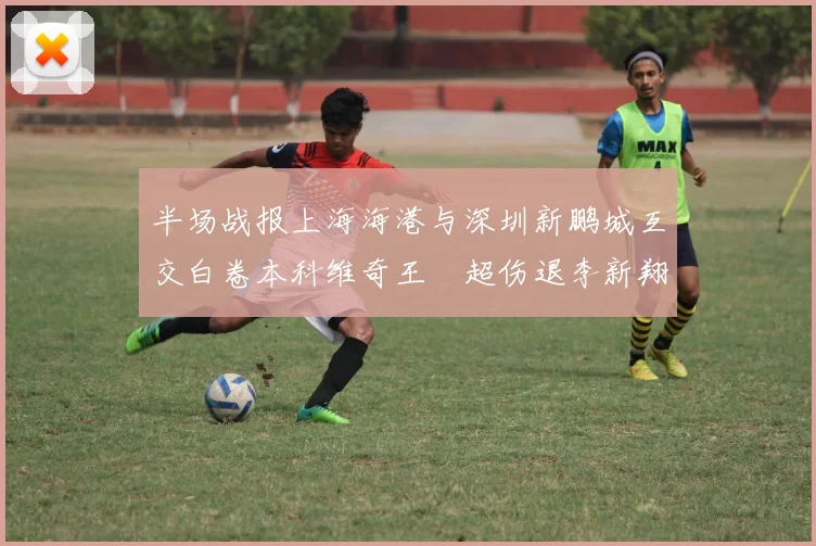 半场战报上海海港与深圳新鹏城互交白卷本科维奇王燊超伤退李新翔错失良机