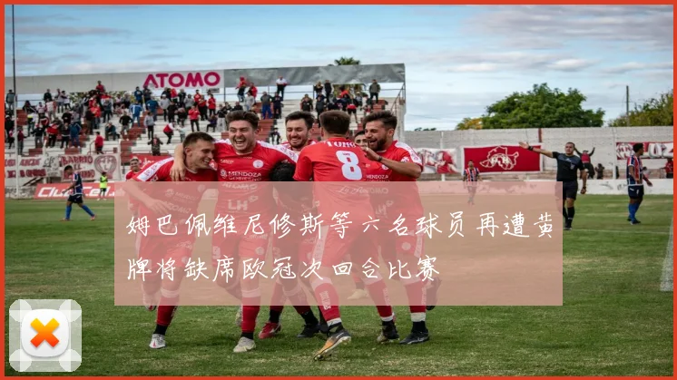 姆巴佩维尼修斯等六名球员再遭黄牌将缺席欧冠次回合比赛