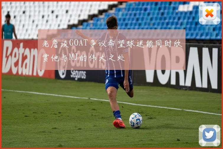 老詹谈GOAT争议希望球迷能同时欣赏他与MJ的伟大之处
